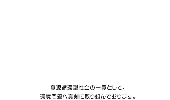 資源循環型社会の一員として、 環境問題へ真剣に取り組んでおります。